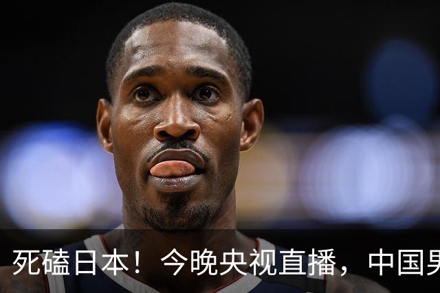 死磕日本！今晚央视直播，中国男篮迎战，郭士强手中剩余9张牌！